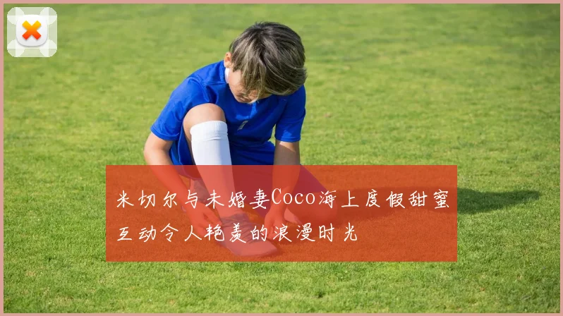 米切尔与未婚妻Coco海上度假甜蜜互动令人艳羡的浪漫时光